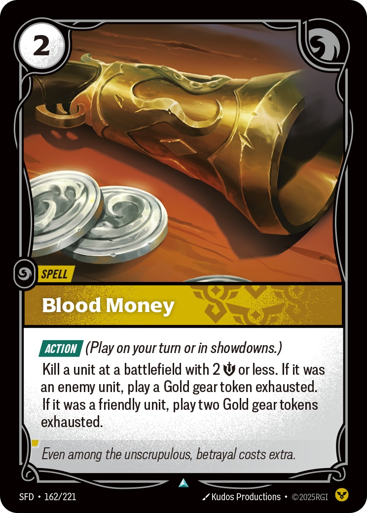 Riftbound Spell: Blood Money. [Action] (Play on your turn or in showdowns.)
Kill a unit at a battlefield with 2 [S] or less. If it was an enemy unit, play a Gold gear token exhausted. If it was a friendly unit, play two Gold gear tokens exhausted.