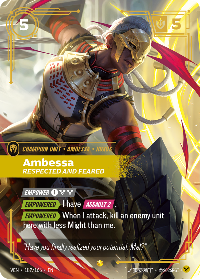 Riftbound Unit: Ambessa, Respected and Feared. [Empower] [1][C][C]
[Empowered][>] I have [Assault 2].
[Empowered][>] When I attack, kill an enemy unit here with less Might than me.