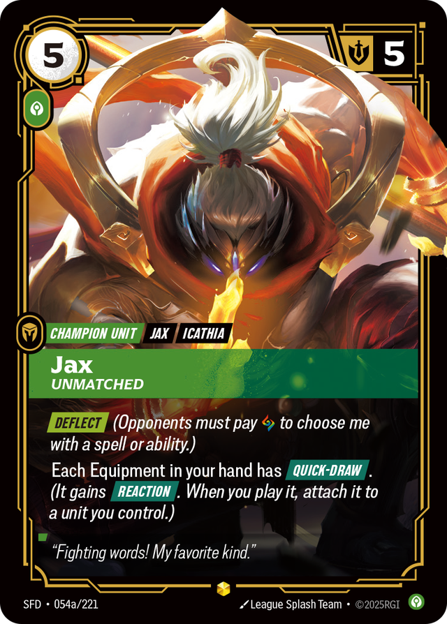 Riftbound Unit: Jax, Unmatched. [Deflect] (Opponents must pay [A] to choose me with a spell or ability.)
Each Equipment in your hand has [Quick-Draw]. (It gains [Reaction]. When you play it, attach it to a unit you control.)