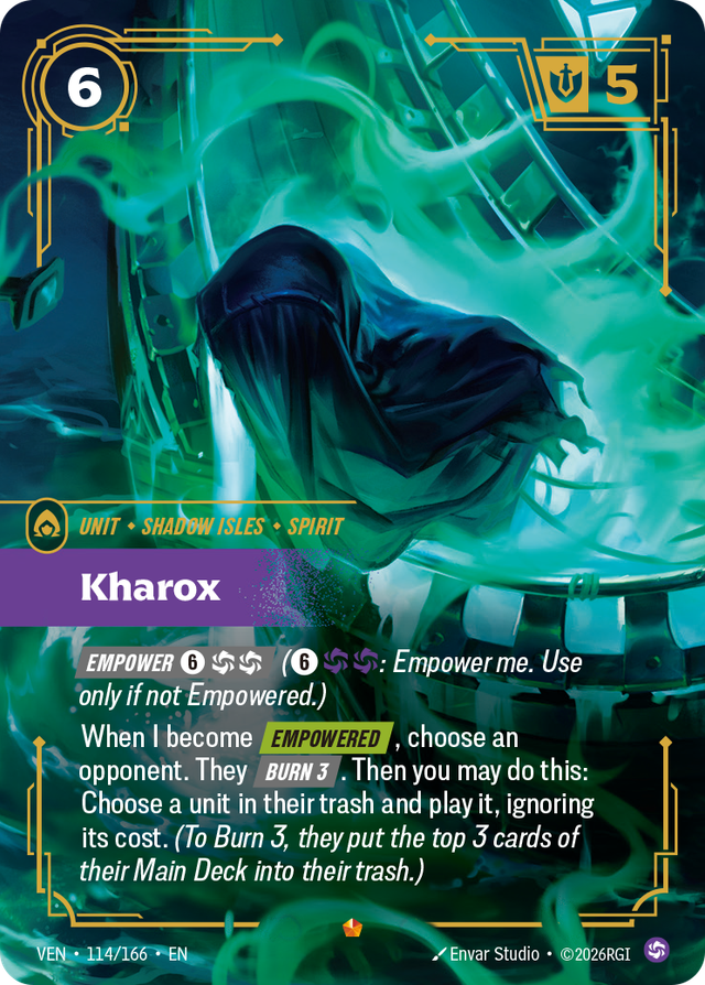 Riftbound Unit: Kharox. [Empower] [6][C][C] ([6][C][C]: Empower me. Use only if not Empowered.)
When I become [Empowered], choose an opponent. They [Burn 3]. Then you may do this: Choose a unit in their trash and play it, ignoring its cost. (To Burn 3, they put the top 3 cards of their Main Deck into their trash.)