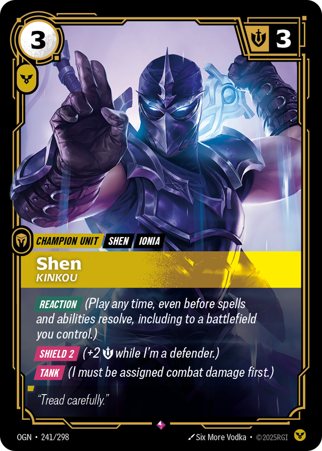 Riftbound Unit: Shen, Kinkou. [Reaction] (Play any time, even before spells and abilities resolve, including to a battlefield you control.)
[Shield 2] (+2 [S] while I'm a defender.)
[Tank] (I must be assigned combat damage first.)