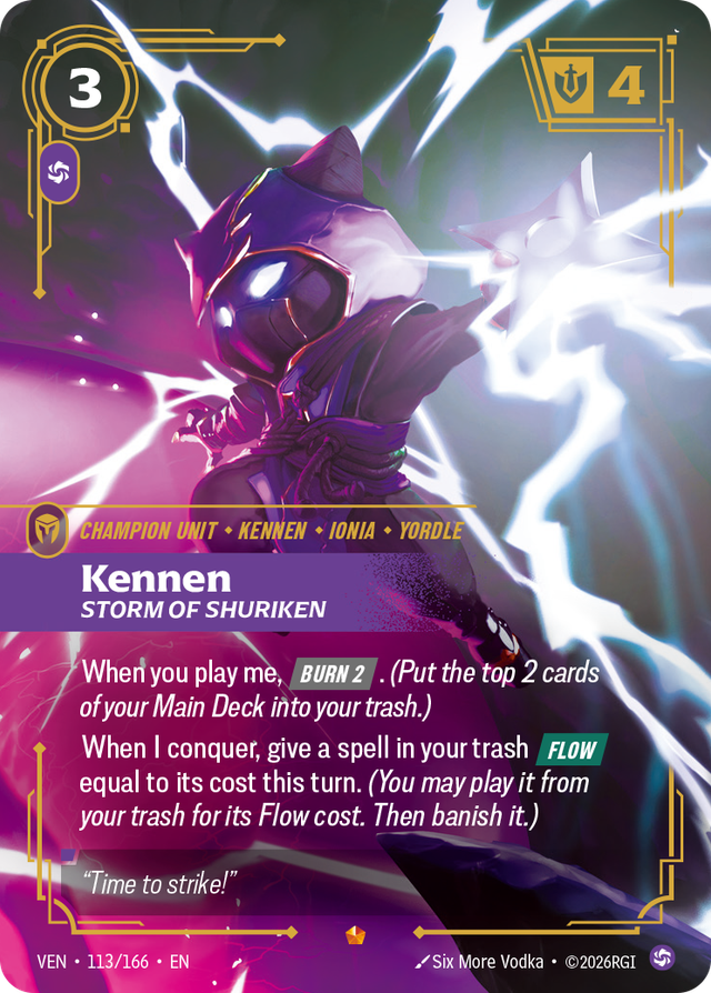 Riftbound Unit: Kennen, Storm of Shuriken. When you play me, [Burn 2]. (Put the top 2 cards of your Main Deck into your trash.)
When I conquer, give a spell in your trash [Flow] equal to its cost this turn. (You may play it from your trash for its Flow cost. Then banish it.)