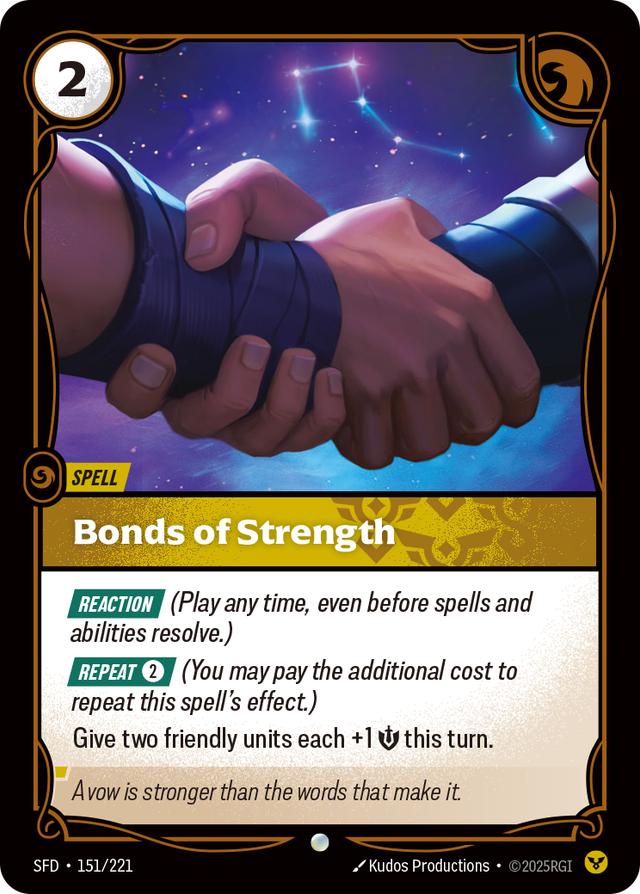Riftbound Spell: Bonds of Strength. [Reaction] (Play any time, even before spells and abilities resolve.)
[Repeat] [2] (You may pay the additional cost to repeat this spell's effect.)
Give two friendly units each +1 [S] this turn.
