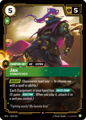 Riftbound Unit: Jax, Unmatched. [Deflect] (Opponents must pay [A] to choose me with a spell or ability.)
Each Equipment in your hand has [Quick-Draw]. (It gains [Reaction]. When you play it, attach it to a unit you control.)