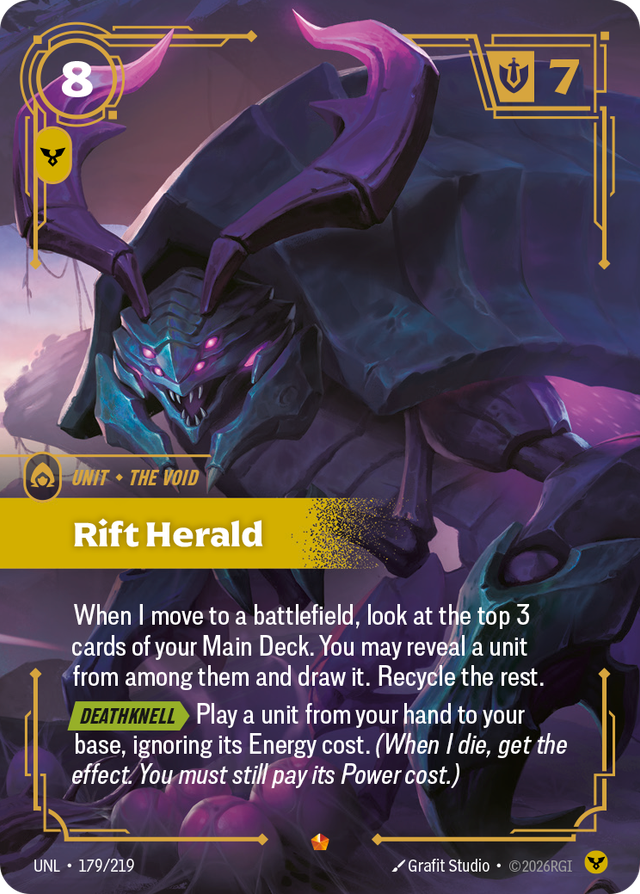 Riftbound Unit: Rift Herald. When I move to a battlefield, look at the top 3 cards of your Main Deck. You may reveal a unit from among them and draw it. Recycle the rest.
[Deathknell][>] Play a unit from your hand to your base, ignoring its Energy cost. (When I die, get the effect. You must still pay its Power cost.)