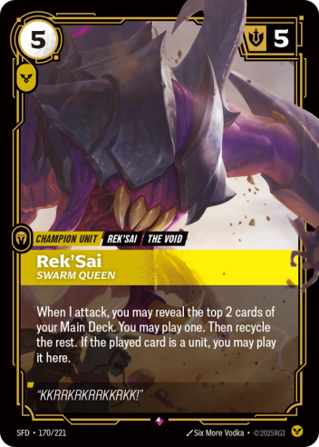 Riftbound Unit: Rek'Sai, Swarm Queen. When I attack, you may reveal the top 2 cards of your Main Deck. You may play one. Then recycle the rest. If the played card is a unit, you may play it here.