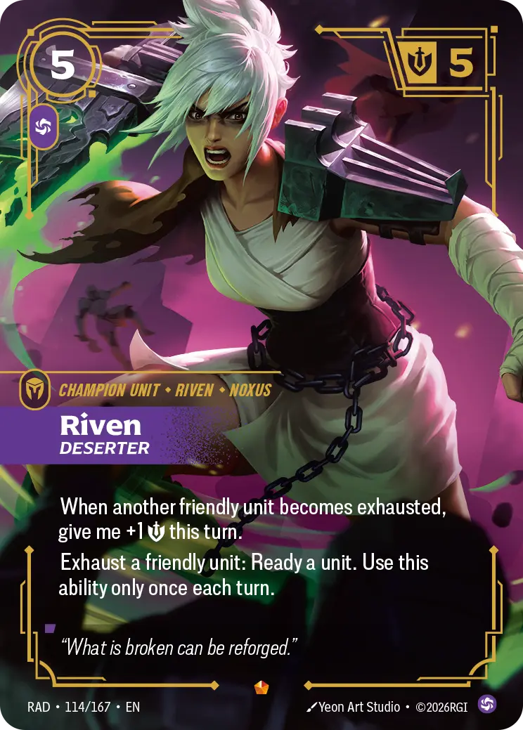 Riftbound Unit: Riven, Deserter. When another friendly unit becomes exhausted, give me +1 [S] this turn.
Exhaust a friendly unit: Ready a unit. Use this ability only once each turn.