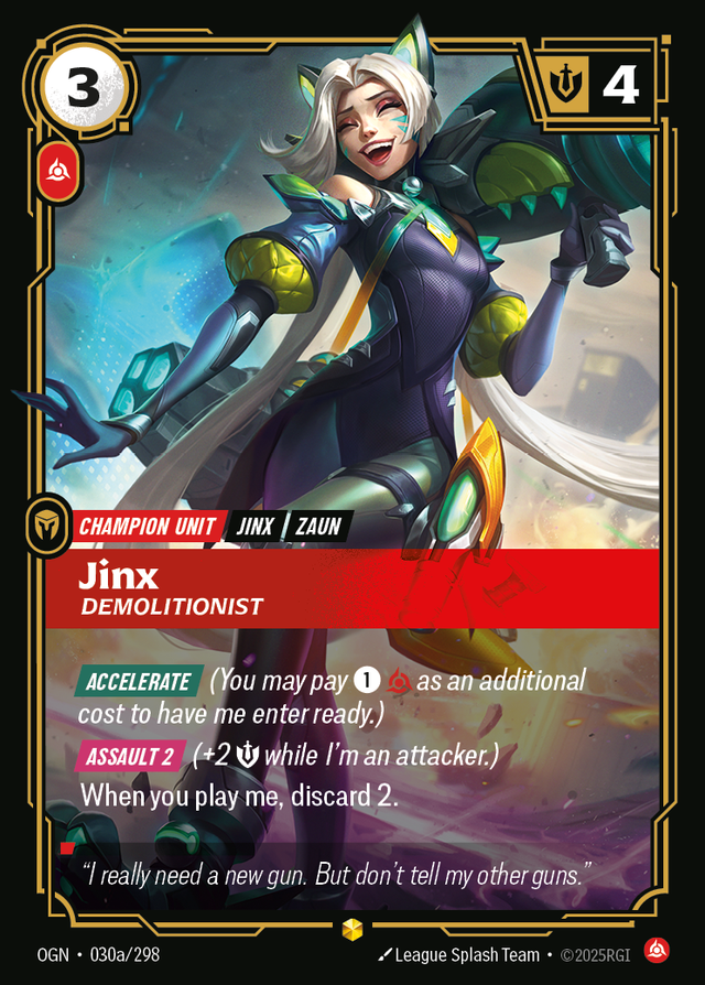 Riftbound Unit: Jinx, Demolitionist. [Accelerate] (You may pay [1][C] as an additional cost to have me enter ready.)
[Assault 2] (+2 [S] while I'm an attacker.)
When you play me, discard 2.