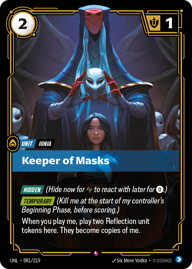 Riftbound Unit: Keeper of Masks. [Hidden] (Hide now for [A] to react with later for [0].)
[Temporary] (Kill me at the start of my controller's Beginning Phase, before scoring.)
When you play me, play two Reflection unit tokens here. They become copies of me.