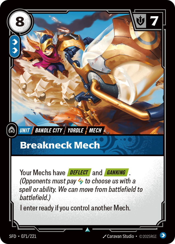 Riftbound Unit: Breakneck Mech. Your Mechs have [Deflect] and [Ganking]. (Opponents must pay [A] to choose us with a spell or ability. We can move from battlefield to battlefield.)
I enter ready if you control another Mech.