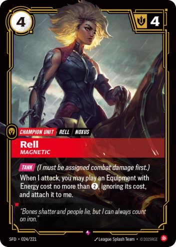 Riftbound Unit: Rell, Magnetic. Tank (I must be assigned combat damage first.)
When I attack, you may play an Equipment with Energy cost no more than [2], ignoring its cost, and attach it to me.