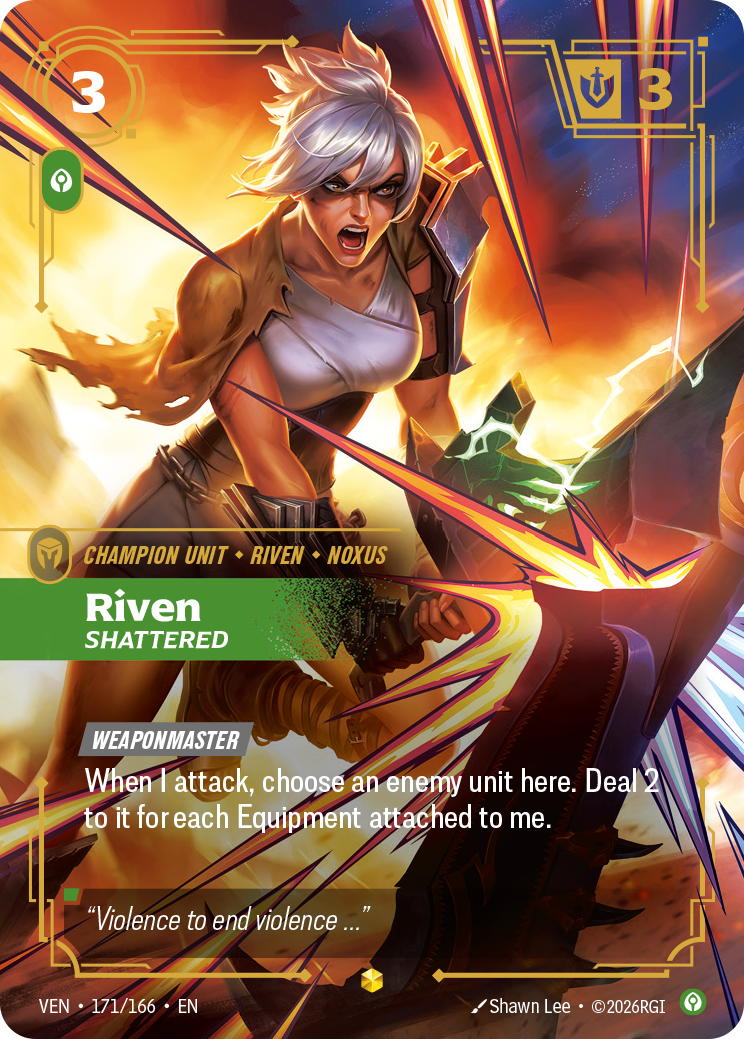 Riven, Shattered — Riftbound Unit: Riven, Shattered. [Weaponmaster]
When I attack, choose an enemy unit here. Deal 2 to it for each Equipment attached to me.