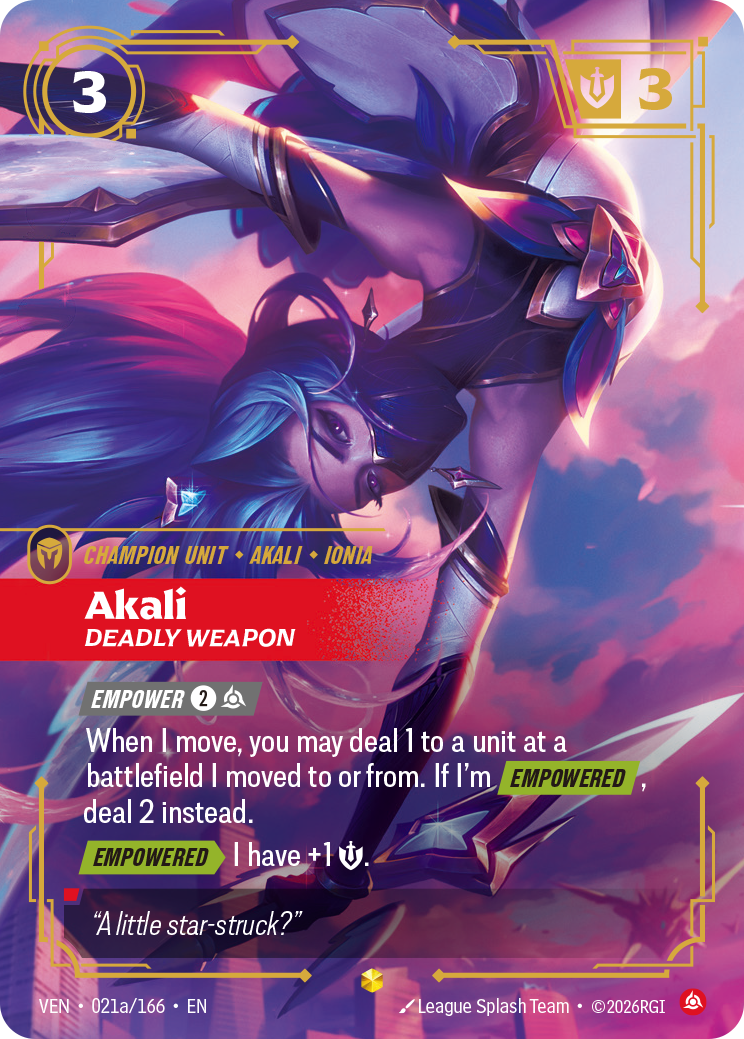 Akali, Deadly Weapon — Riftbound Unit: Akali, Deadly Weapon. [Empower] [2][C]
When I move, you may deal 1 to a unit at a battlefield I moved to or from. If I'm [Empowered], deal 2 instead.
[Empowered][>] I have +1 [S]..