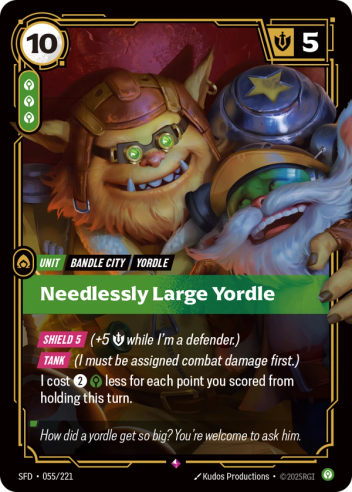 Riftbound Unit: Needlessly Large Yordle. [Shield 5] (+5 [S] while I'm a defender.)
[Tank] (I must be assigned combat damage first.)
I cost [2][C] less for each point you scored from holding this turn.