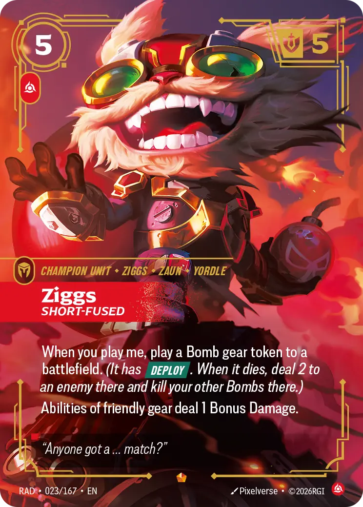 Riftbound Unit: Ziggs, Short-Fused. When you play me, play a Bomb gear token to a battlefield. (It has [Deploy]. When it dies, deal 2 to an enemy there and kill your other Bombs there.)
Abilities of friendly gear deal 1 Bonus Damage.