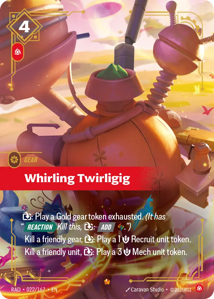 Riftbound Gear: Whirling Twirligig. [T]: Play a Gold gear token exhausted. (It has "[Reaction][>] Kill this, [T]: [Add] [A].")
Kill a friendly gear, [T]: Play a 1 [S] Recruit unit token.
Kill a friendly unit, [T]: Play a 3 [S] Mech unit token.