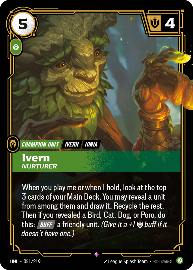 Riftbound Unit: Ivern, Nurturer. When you play me or when I hold, look at the top 3 cards of your Main Deck. You may reveal a unit from among them and draw it. Recycle the rest. Then if you revealed a Bird, Cat, Dog, or Poro, do this: [Buff] a friendly unit. (Give it a +1 [S] buff if it doesn't have one.)