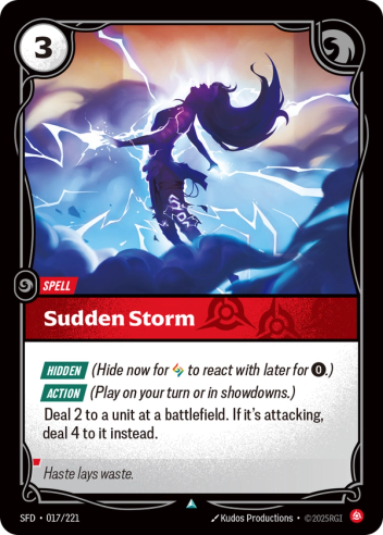 Riftbound Spell: Sudden Storm. [Hidden] (Hide now for [A] to react with later for [0].)
[Action] (Play on your turn or in showdowns.)
Deal 2 to a unit at a battlefield. If it's attacking, deal 4 to it instead.