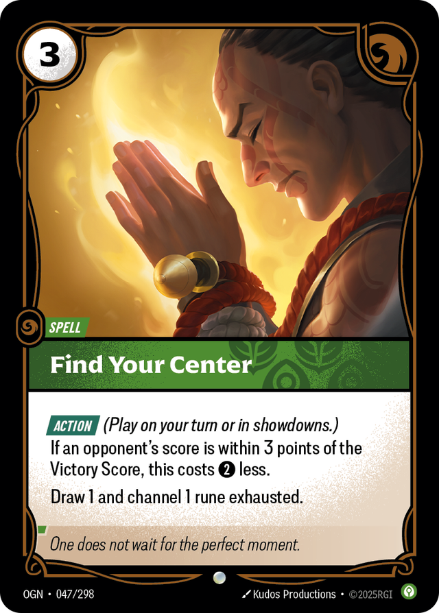 Riftbound Spell: Find Your Center. [Action] (Play on your turn or in showdowns.)
If an opponent's score is within 3 points of the Victory Score, this costs [2] less.
Draw 1 and channel 1 rune exhausted.