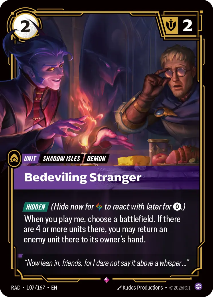 Riftbound Unit: Bedeviling Stranger. [Hidden] (Hide now for [A] to react with later for [0].)
When you play me, choose a battlefield. If there are 4 or more units there, you may return an enemy unit there to its owner's hand.