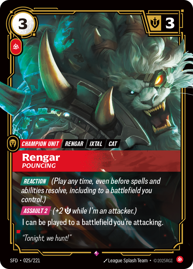 Riftbound Unit: Rengar, Pouncing. [Reaction] (Play any time, even before spells and abilities resolve, including to a battlefield you control.)
[Assault 2] (+2 [S] while I'm an attacker.)
I can be played to a battlefield you're attacking.