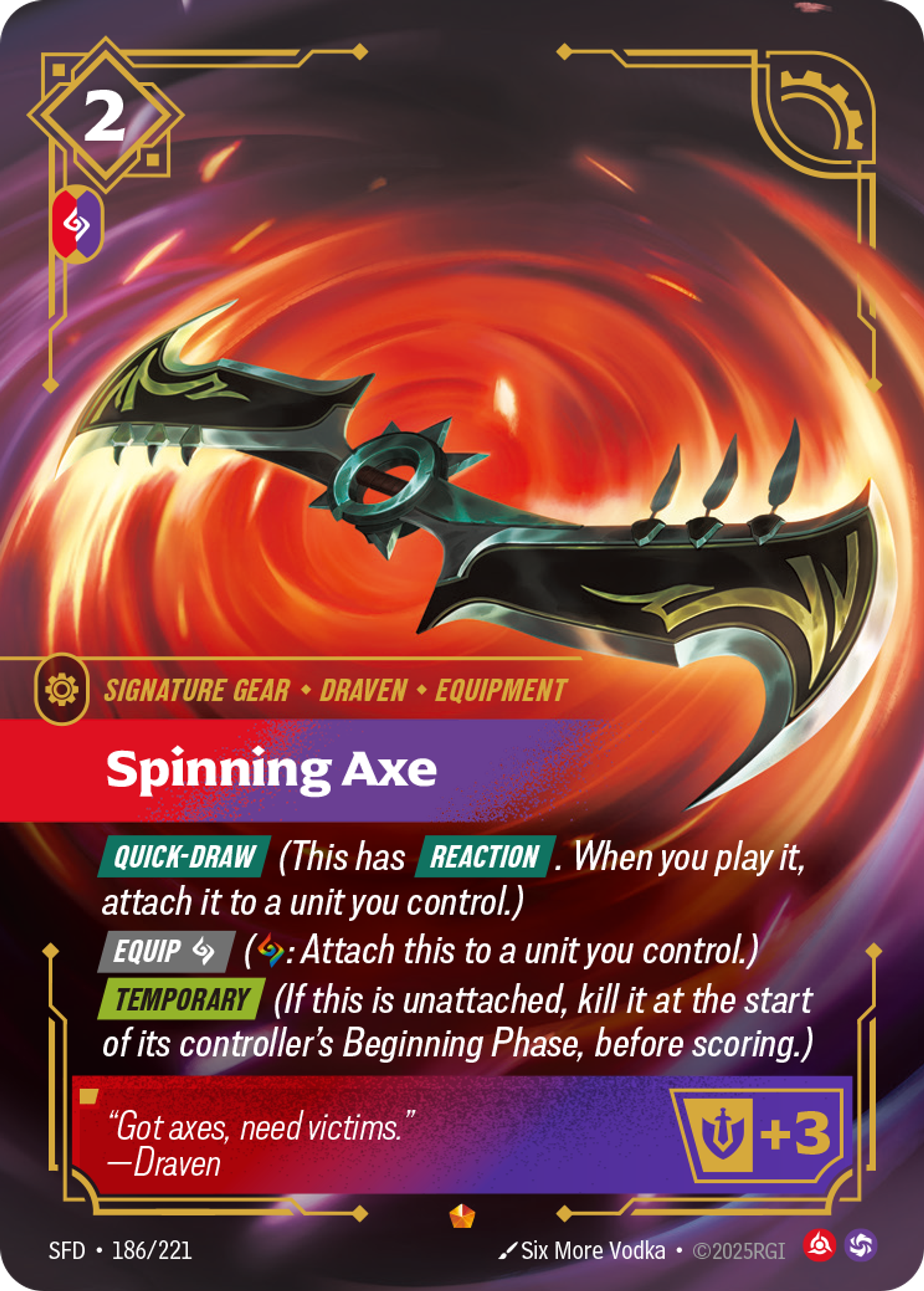 Riftbound Gear: Spinning Axe. [Quick-Draw] (This has [Reaction]. When you play it, attach it to a unit you control.)
[Equip] [C] ([C]: Attach this to a unit you control.)
[Temporary] (If this is unattached, kill it at the start of its controller's Beginning Phase, before scoring.)