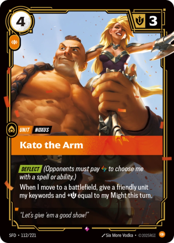 Riftbound Unit: Kato the Arm. [Deflect] (Opponents must pay [A] to choose me with a spell or ability.)
When I move to a battlefield, give a friendly unit my keywords and +[S] equal to my Might this turn.